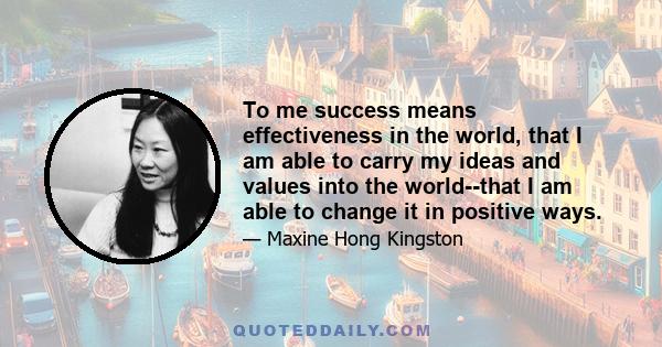 To me success means effectiveness in the world, that I am able to carry my ideas and values into the world--that I am able to change it in positive ways.