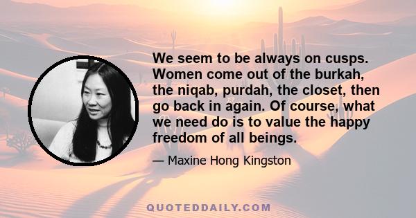 We seem to be always on cusps. Women come out of the burkah, the niqab, purdah, the closet, then go back in again. Of course, what we need do is to value the happy freedom of all beings.