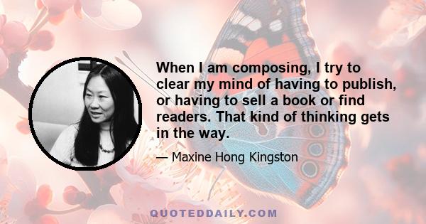 When I am composing, I try to clear my mind of having to publish, or having to sell a book or find readers. That kind of thinking gets in the way.