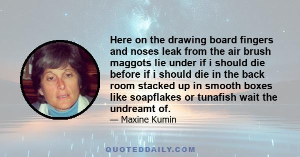 Here on the drawing board fingers and noses leak from the air brush maggots lie under if i should die before if i should die in the back room stacked up in smooth boxes like soapflakes or tunafish wait the undreamt of.