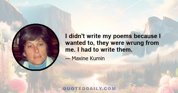 I didn't write my poems because I wanted to, they were wrung from me. I had to write them.