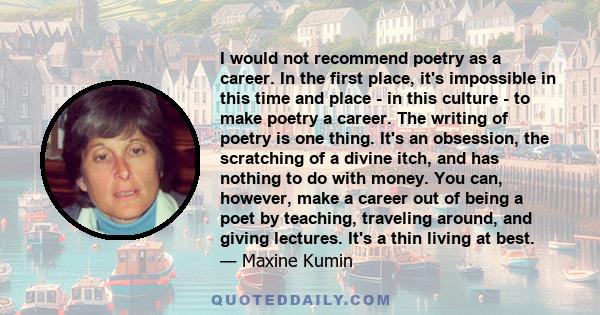 I would not recommend poetry as a career. In the first place, it's impossible in this time and place - in this culture - to make poetry a career. The writing of poetry is one thing. It's an obsession, the scratching of