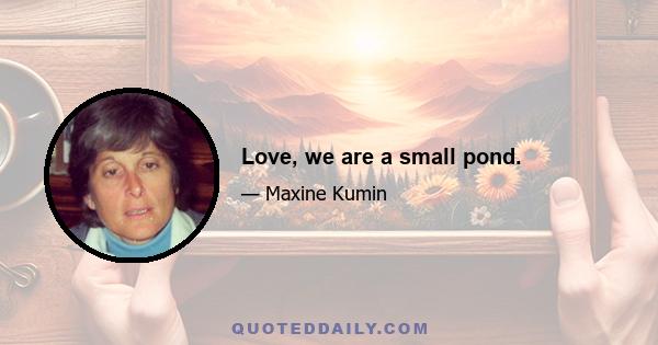 Love, we are a small pond.