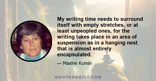 My writing time needs to surround itself with empty stretches, or at least unpeopled ones, for the writing takes place in an area of suspension as in a hanging nest that is almost entirely encapsulated.