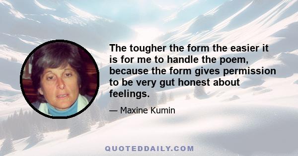 The tougher the form the easier it is for me to handle the poem, because the form gives permission to be very gut honest about feelings.