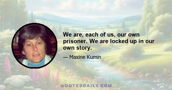 We are, each of us, our own prisoner. We are locked up in our own story.