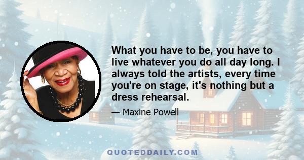 What you have to be, you have to live whatever you do all day long. I always told the artists, every time you're on stage, it's nothing but a dress rehearsal.