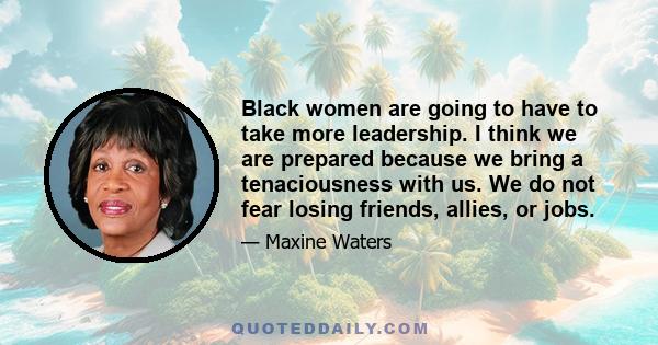 Black women are going to have to take more leadership. I think we are prepared because we bring a tenaciousness with us. We do not fear losing friends, allies, or jobs.