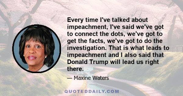 Every time I've talked about impeachment, I've said we've got to connect the dots, we've got to get the facts, we've got to do the investigation. That is what leads to impeachment and I also said that Donald Trump will