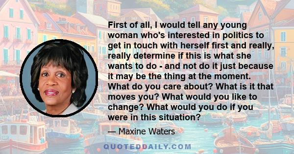 First of all, I would tell any young woman who's interested in politics to get in touch with herself first and really, really determine if this is what she wants to do - and not do it just because it may be the thing at 