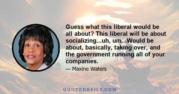 Guess what this liberal would be all about? This liberal will be about socializing...uh, um...Would be about, basically, taking over, and the government running all of your companies.