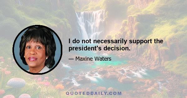 I do not necessarily support the president's decision.