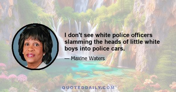 I don't see white police officers slamming the heads of little white boys into police cars.