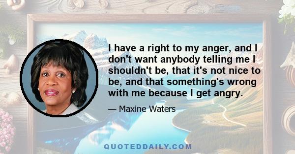 I have a right to my anger, and I don't want anybody telling me I shouldn't be, that it's not nice to be, and that something's wrong with me because I get angry.