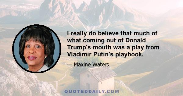 I really do believe that much of what coming out of Donald Trump's mouth was a play from Vladimir Putin's playbook.