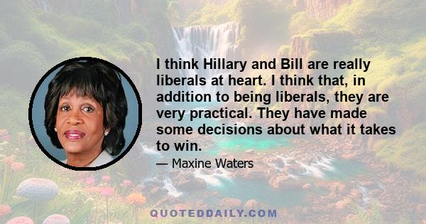 I think Hillary and Bill are really liberals at heart. I think that, in addition to being liberals, they are very practical. They have made some decisions about what it takes to win.