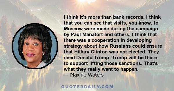 I think it's more than bank records. I think that you can see that visits, you know, to Moscow were made during the campaign by Paul Manafort and others. I think that there was a cooperation in developing strategy about 