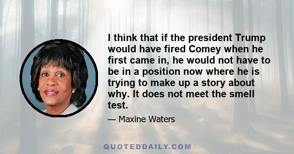 I think that if the president Trump would have fired Comey when he first came in, he would not have to be in a position now where he is trying to make up a story about why. It does not meet the smell test.