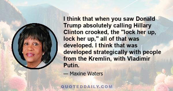 I think that when you saw Donald Trump absolutely calling Hillary Clinton crooked, the lock her up, lock her up, all of that was developed. I think that was developed strategically with people from the Kremlin, with