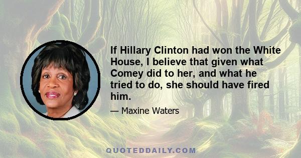 If Hillary Clinton had won the White House, I believe that given what Comey did to her, and what he tried to do, she should have fired him.