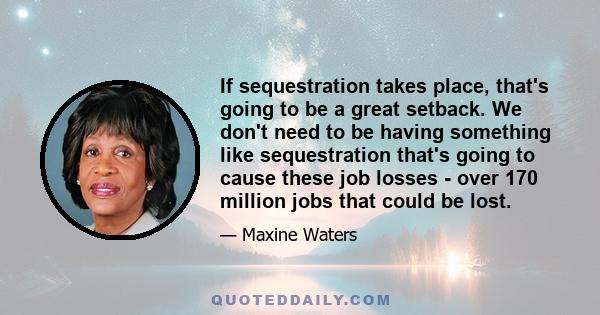 If sequestration takes place, that's going to be a great setback. We don't need to be having something like sequestration that's going to cause these job losses - over 170 million jobs that could be lost.