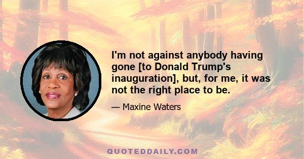 I'm not against anybody having gone [to Donald Trump's inauguration], but, for me, it was not the right place to be.