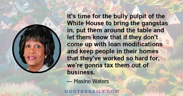 It's time for the bully pulpit of the White House to bring the gangstas in, put them around the table and let them know that if they don't come up with loan modifications and keep people in their homes that they've