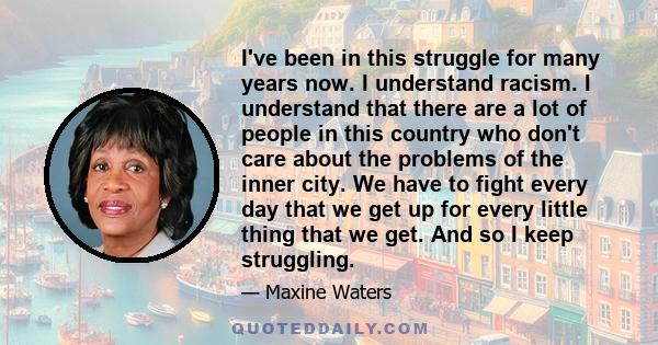 I've been in this struggle for many years now. I understand racism. I understand that there are a lot of people in this country who don't care about the problems of the inner city. We have to fight every day that we get 