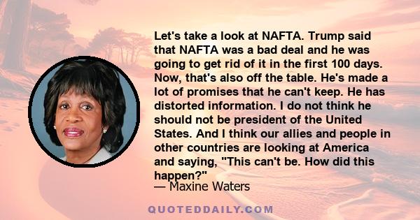 Let's take a look at NAFTA. Trump said that NAFTA was a bad deal and he was going to get rid of it in the first 100 days. Now, that's also off the table. He's made a lot of promises that he can't keep. He has distorted