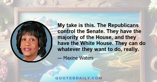 My take is this. The Republicans control the Senate. They have the majority of the House, and they have the White House. They can do whatever they want to do, really.