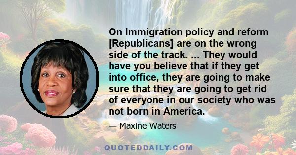 On Immigration policy and reform [Republicans] are on the wrong side of the track. ... They would have you believe that if they get into office, they are going to make sure that they are going to get rid of everyone in