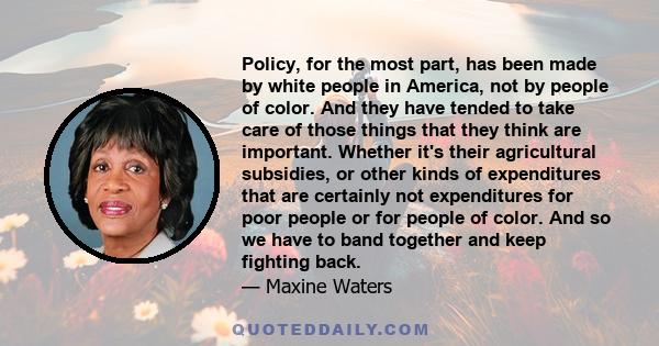 Policy, for the most part, has been made by white people in America, not by people of color. And they have tended to take care of those things that they think are important. Whether it's their agricultural subsidies, or 