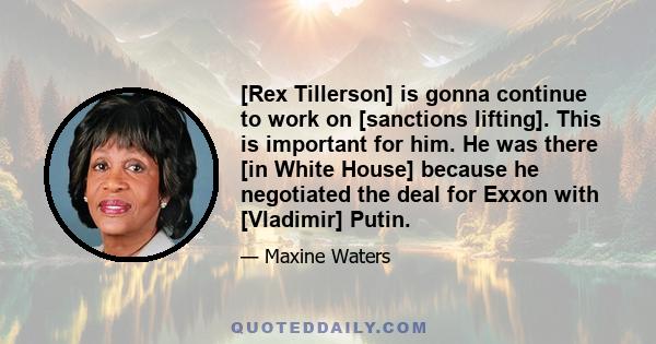 [Rex Tillerson] is gonna continue to work on [sanctions lifting]. This is important for him. He was there [in White House] because he negotiated the deal for Exxon with [Vladimir] Putin.