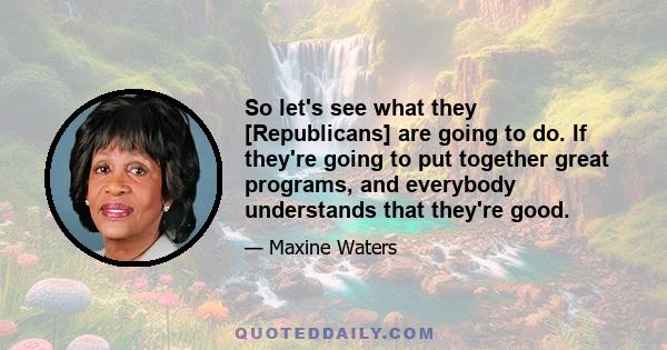 So let's see what they [Republicans] are going to do. If they're going to put together great programs, and everybody understands that they're good.