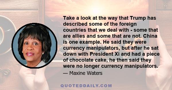 Take a look at the way that Trump has described some of the foreign countries that we deal with - some that are allies and some that are not. China is one example. He said they were currency manipulators, but after he