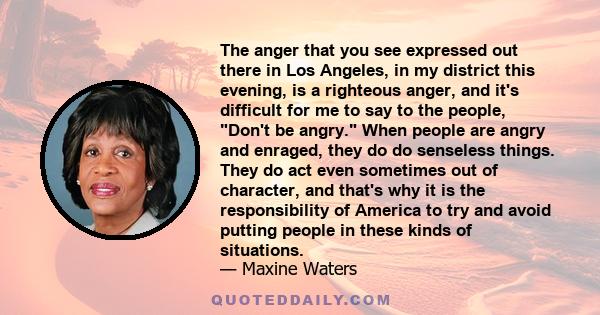 The anger that you see expressed out there in Los Angeles, in my district this evening, is a righteous anger, and it's difficult for me to say to the people, Don't be angry. When people are angry and enraged, they do do 