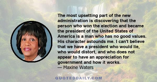 The most upsetting part of the new administration is discovering that the person who won the election and became the president of the United States of America is a man who has no good values. His character astounds me.