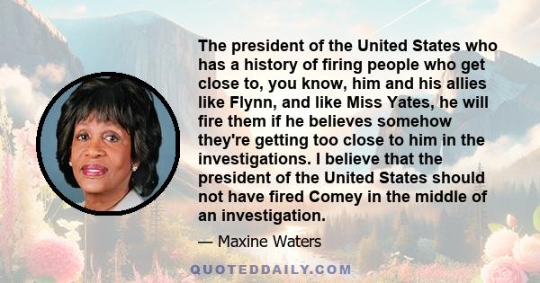 The president of the United States who has a history of firing people who get close to, you know, him and his allies like Flynn, and like Miss Yates, he will fire them if he believes somehow they're getting too close to 