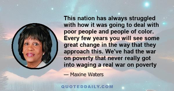 This nation has always struggled with how it was going to deal with poor people and people of color. Every few years you will see some great change in the way that they approach this. We've had the war on poverty that