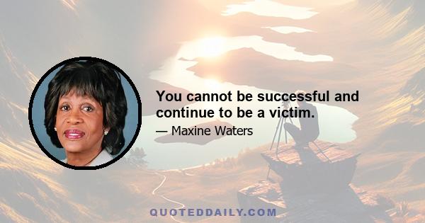 You cannot be successful and continue to be a victim.