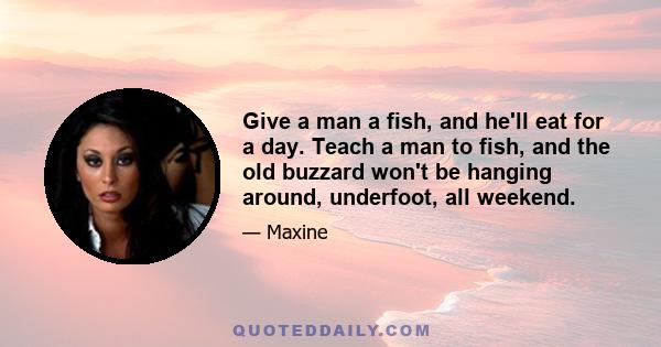 Give a man a fish, and he'll eat for a day. Teach a man to fish, and the old buzzard won't be hanging around, underfoot, all weekend.