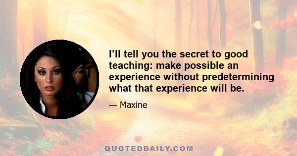 I’ll tell you the secret to good teaching: make possible an experience without predetermining what that experience will be.