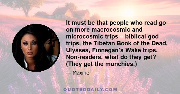 It must be that people who read go on more macrocosmic and microcosmic trips – biblical god trips, the Tibetan Book of the Dead, Ulysses, Finnegan’s Wake trips. Non-readers, what do they get? (They get the munchies.)