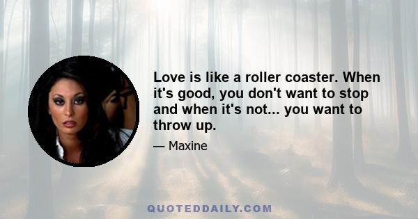 Love is like a roller coaster. When it's good, you don't want to stop and when it's not... you want to throw up.