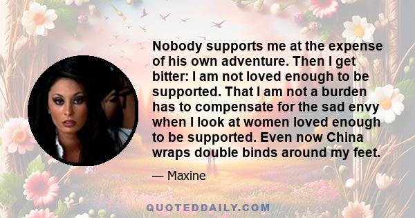 Nobody supports me at the expense of his own adventure. Then I get bitter: I am not loved enough to be supported. That I am not a burden has to compensate for the sad envy when I look at women loved enough to be