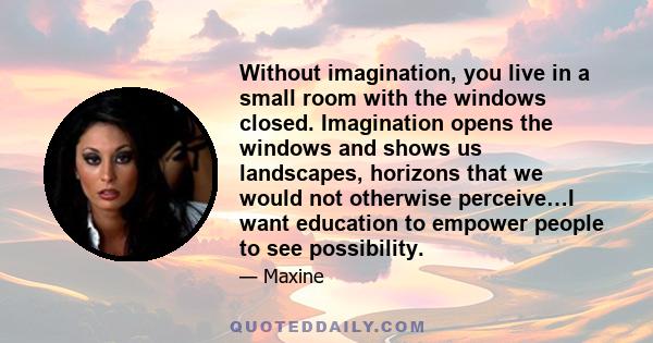 Without imagination, you live in a small room with the windows closed. Imagination opens the windows and shows us landscapes, horizons that we would not otherwise perceive…I want education to empower people to see