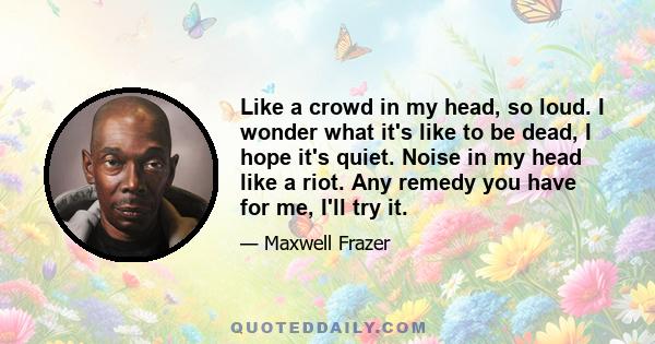 Like a crowd in my head, so loud. I wonder what it's like to be dead, I hope it's quiet. Noise in my head like a riot. Any remedy you have for me, I'll try it.