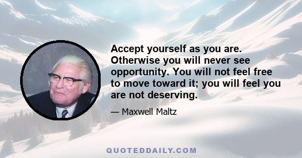 Accept yourself as you are. Otherwise you will never see opportunity. You will not feel free to move toward it; you will feel you are not deserving.