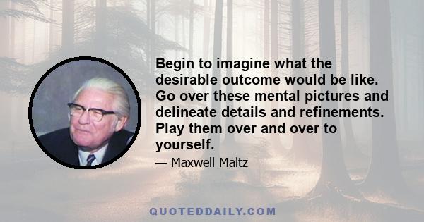 Begin to imagine what the desirable outcome would be like. Go over these mental pictures and delineate details and refinements. Play them over and over to yourself.