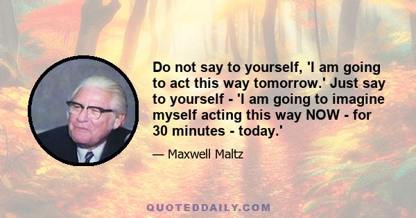 Do not say to yourself, 'I am going to act this way tomorrow.' Just say to yourself - 'I am going to imagine myself acting this way NOW - for 30 minutes - today.'